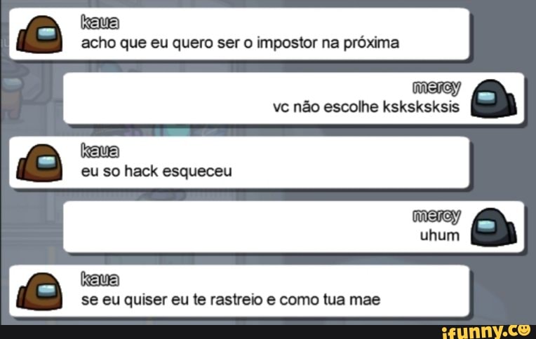 acho que eu quero ser o impostor na próxima vc não escolhe ksksksksis eu so hack esqueceu
se eu quiser eu te rastreio e como tua mae