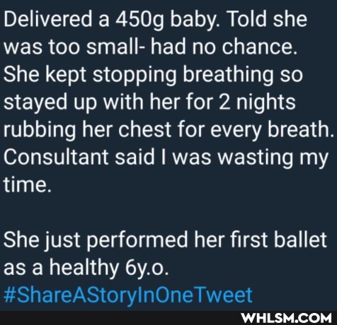 Delivered a 450g baby. Told she was too small- had no chance.
She kept stopping breathing so stayed up with her for 2 nights rubbing her chest for every breath.
Consultant said I was wasting my time.
She just performed her first ballet as a healthy 6y.o.
Oh
naraat