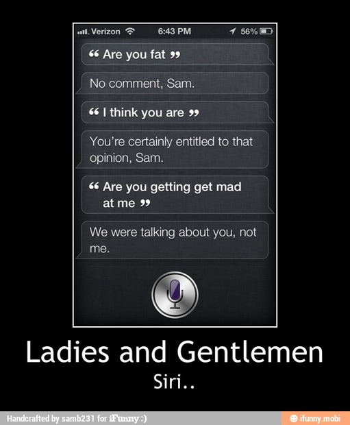 $6 Are fat
66 I think you are 99
You're certainly entitled to that
66 Are you getting get mad
at me 99
We were talking about you, not
Ladies and Gentlemen - Ladies and Gentlemen
Siri..