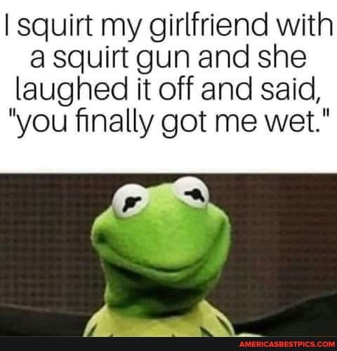 squirt my girlfriend with a squirt gun and she laughed it off and said,
"you finally got me wet."
