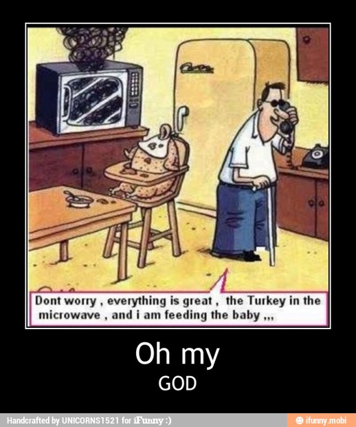 worry
everything is great, the Turkey in the
microwave and i am feeding the baby - Oh my
GOD