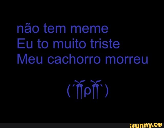 não tem meme
Eu to muito triste
Meu cachorro morreu