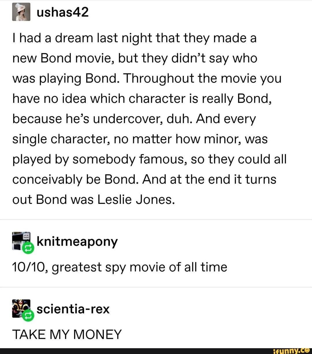 fl ushas42
I had a dream last night that they made a
new Bond movie, but they didn’t say who
was playing Bond. Throughout the movie you
have no idea which character is really Bond,
because he’s undercover, duh. And every
single character, no matter how minor, was
played by somebody famous, so they could all
conceivably be Bond. And at the end it turns
out Bond was Leslie Jones.
iª knitmeapony
10/10, greatest spy movie of all time