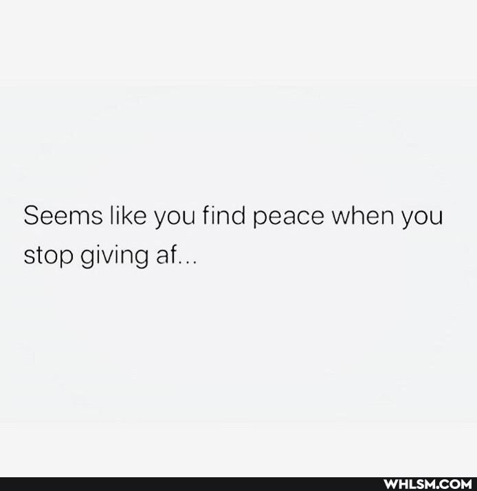 Seems like you find peace when you stop giving af...