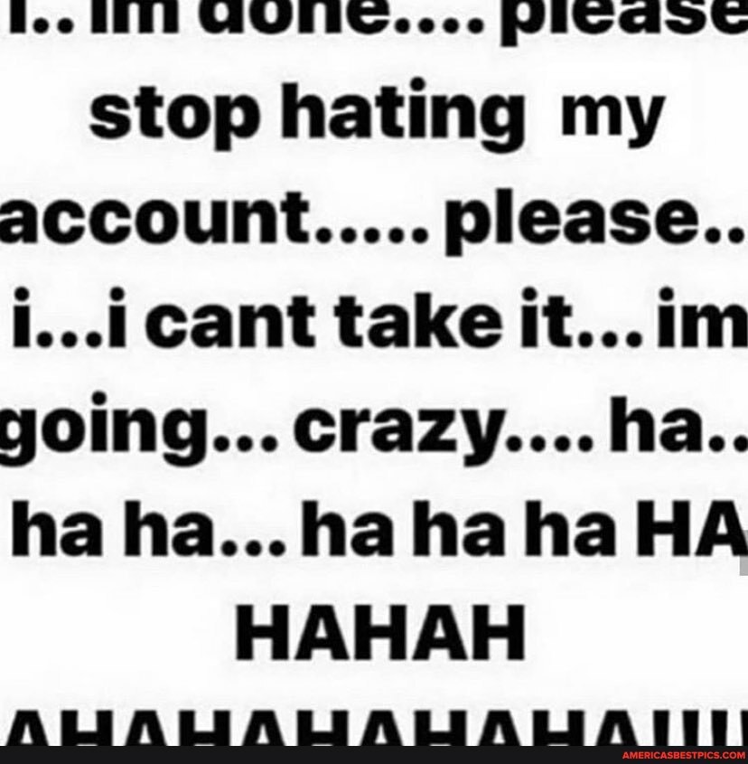 Boo BEEE ecee PIV GAVS stop hating my account..... please..
i... cant take it...im yoing... crazy....ha..
ha ha...hahahaHA HAHAH