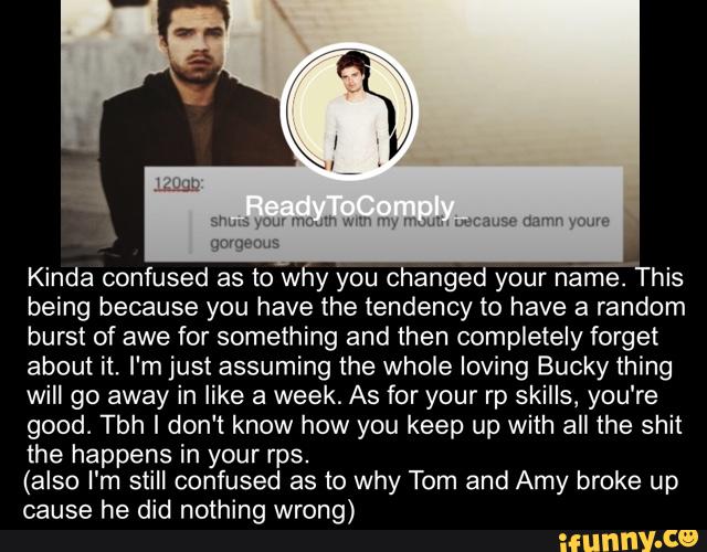 Kinda confused as to why you changed your náríã'This
being because you have the tendency to have a random
burst of awe for something and then completely forget
about it. I'm just assuming the whole loving Bucky thing
will go away in like a week. As for your rp skills, you‘re
good. Tbh I don‘t know how you keep up with all the shit
the happens in your rps.
(also I'm still confused as to why Tom and Amy broke up
cause he did nothing wrong)