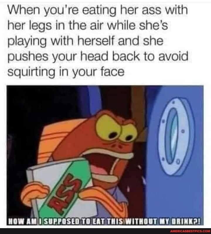 When you're eating her ass with her legs in the air while she's playing with herself and she pushes your head back to avoid squirting in your face