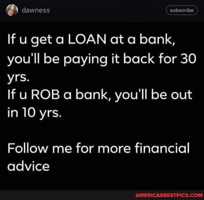 If u get a LOAN ot bank, you'll be paying it back for 30 yrs.
If ROB a bank, you'll be out in 10 yrs.
Follow me for more financial advice