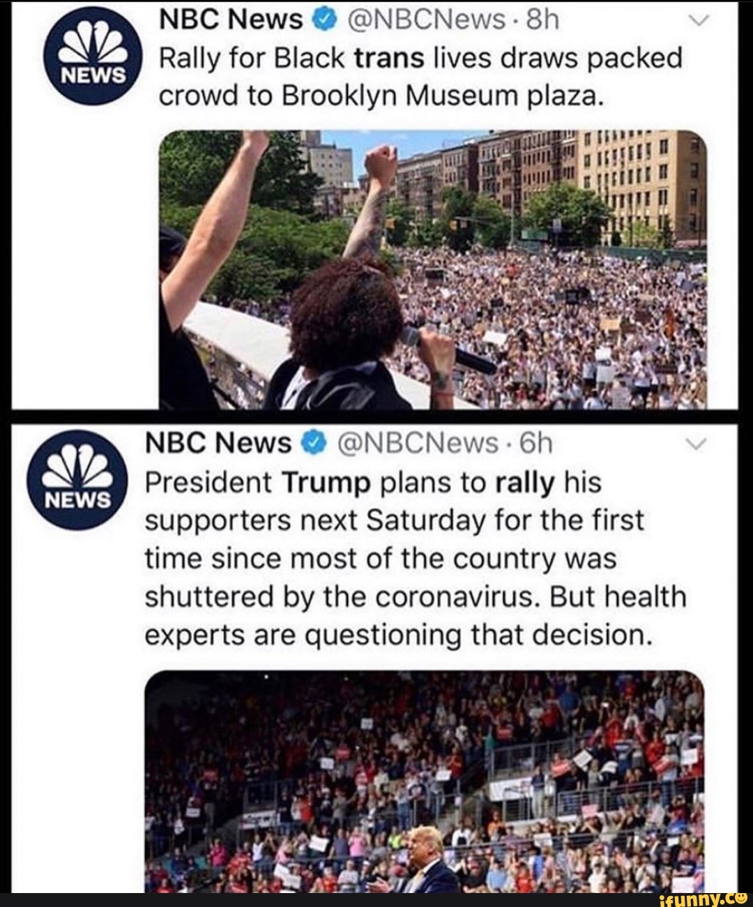 Rally for Black trans lives draws packed
crowd to Brooklyn Museum plaza.
NBC News @NBCNews: 6h
President Trump plans to rally his
supporters next Saturday for the first
time since most of the country was
shuttered by the coronavirus. But health
experts are questioning that decision.