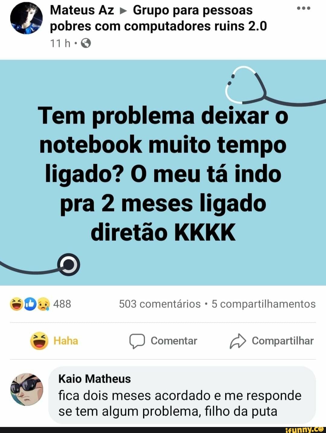 Mateus Az " Grupo para pessoas
" pobres com computadores ruins 2.0
Tem problema deixar o notebook muito tempo ligado? O meu tá indo pra 2 meses ligado diretão KKKK
488 503 comentários 5 compartilhamentos
Haha ) Comentar Compartilhar
Kaio Matheus
fica dois meses acordado e me responde
se tem algum problema, filho da puta
