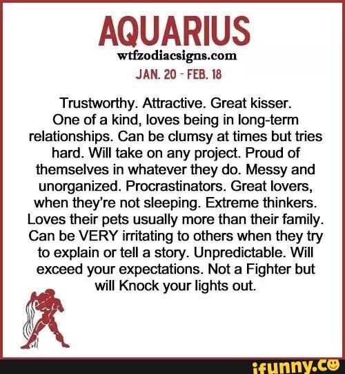 AQUARIUS
JAN. 20 FEB. I8
Trustworthy. Attmctive. Great kisser.
One of a kind, loves being in Iong-term
relationships. Can be clumsy at times but tries
hard. Will take on any project. Proud of
themselves in whatever they do. Messy and
unorganized. Procrastinalors. Great lovers,
when theYre not sleeping. Extreme thinkers.
Loves their pes usually more than their family.
Can be VERY irritating to others when they try
to explain or tell a story. Unpredictable. Will
exceed your expectations. No! a Fighter but
will Knock your lights out.