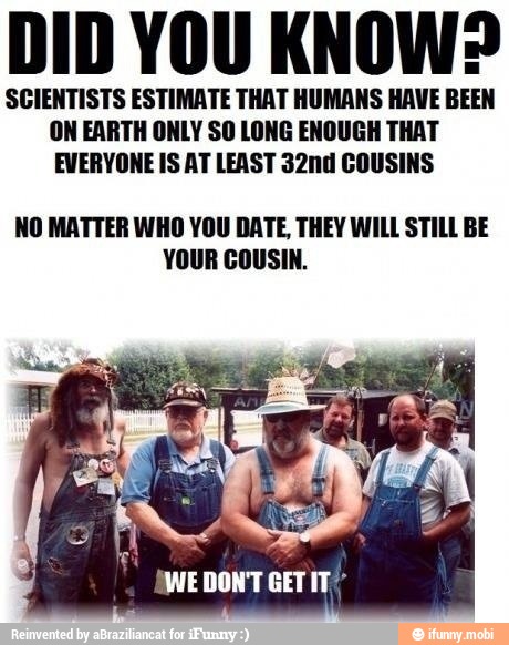 DID YOU KNOW?
SCIENTISTS ESTIMATE THAT HUMANS HAVE BEEN
ON EARTH ONLY SO LONG ENOUGH THAT
EVERYONE IS AT LEAST 32nd COUSINS
NO MATTER WHO YOU DATE, THEY WILL STILL BE
a
tea
WE DON'T GET IT"