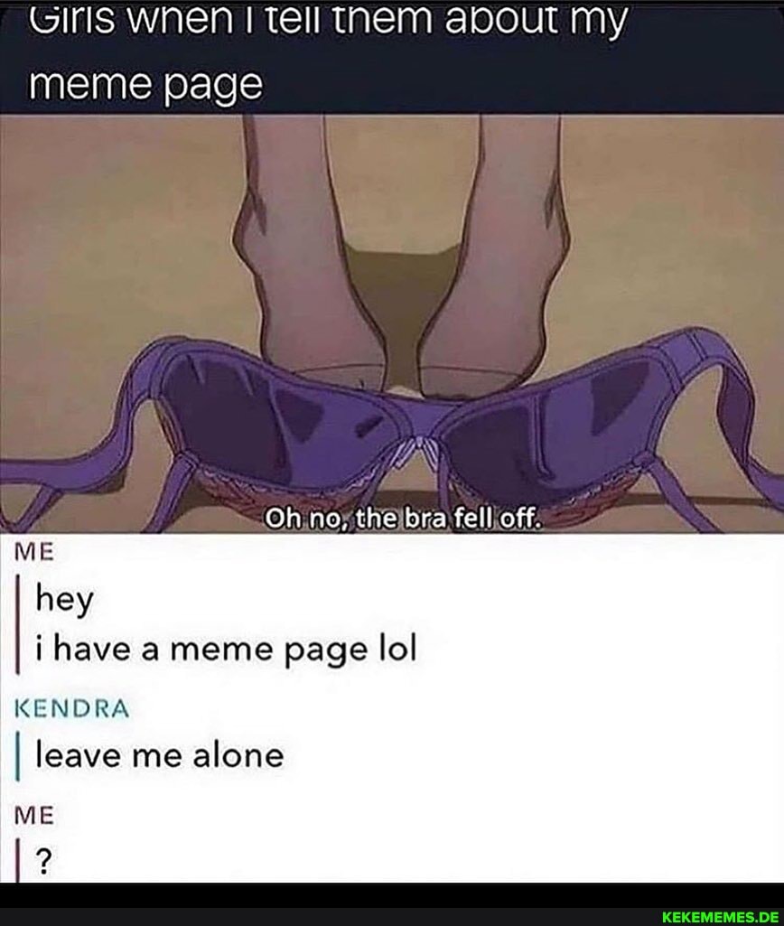 Girls wnen Tell TheM about My
meme page
Oh no, the bra fell off.
ME hey i have meme page lol
KENDRA
I leave me alone
ME