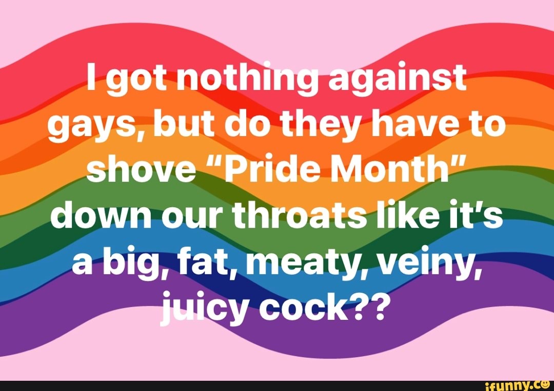 I got nothing against gays, but do they have to shove "Pride Month" down our throats like it's a big, fat, meaty, veiny, juicy cock??