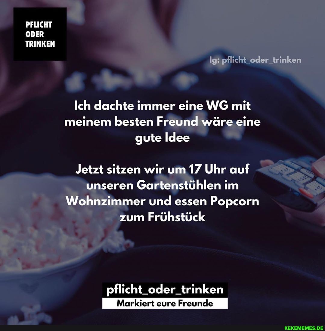 PFLICHT ODER TRINKEN
Ig: pflicht_oder_trinken
Ich dachte immer eine WG mit meinem besten Freund wäre eine gute Idee
Jetzt sitzen wir um 17 Uhr auf unseren Gartenstühlen im
Wohnzimmer und essen Popcorn zum Frühstück
pflicht_oder_trinken
Markiert eure Freunde