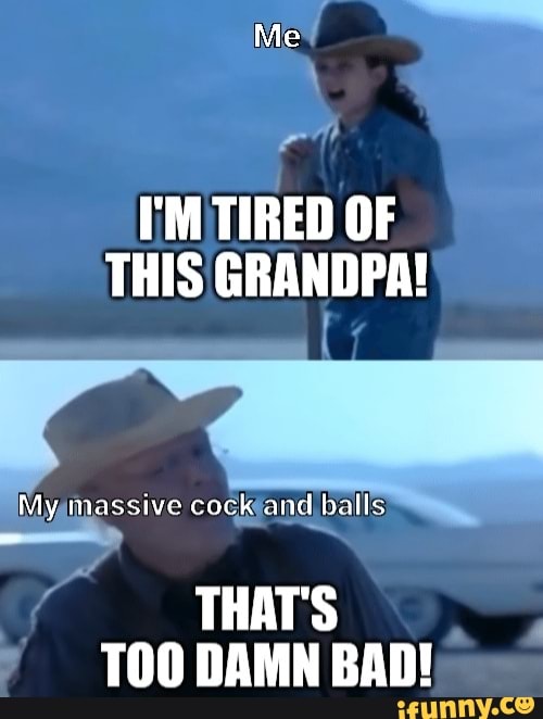 Me I'M TIRED OF THIS GRANDPA!My massive cock and balls THAT'S DAM...