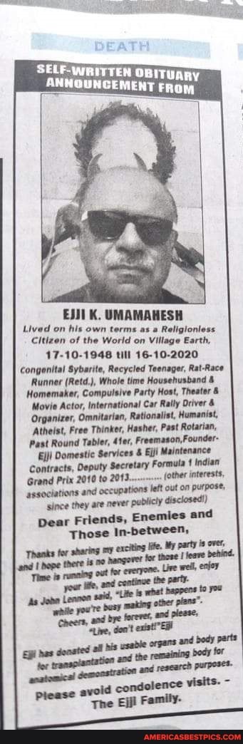 DEATH
ANNOUNCEMENT
K. UMAMAHESH Lived on his own terms Religior
Citizen of the World on Village Earth,
17-10-1948 till 16-10-2020
Congenital Sybarite, Recycled Teenager, Rat-Race
Runner (Retd.), Whole time Househusband &
Homemaker, Compulsive Party Host, Theater
Movie Actor, International Car Rally river &
Organizer, Omnitarian, Rationalist, Humanist,
'Atheist, Free Thinker, Hasher, Past Rotarian,
Past Round Tabler, 4fer, Freemason, Founder-
Domestic Services & Ejji Maintenance
Contracts, Deputy Secretary Formula Indian
Grand Prix 2010 to (other interest,