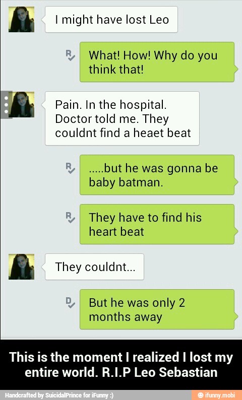 I might have lost Leo
What! How! Why do you
think that!
Pain. In the hospital.
Doctor told me. They
couldnt find a heaet beat
rel
but he was gonna be
baby batman.
They have to find his
ll
They couldnt...
But he was only 2
months away
This is the moment
I
realized I lost my - This is the moment I realized I lost my entire world. R.I.P Leo Sebastian
