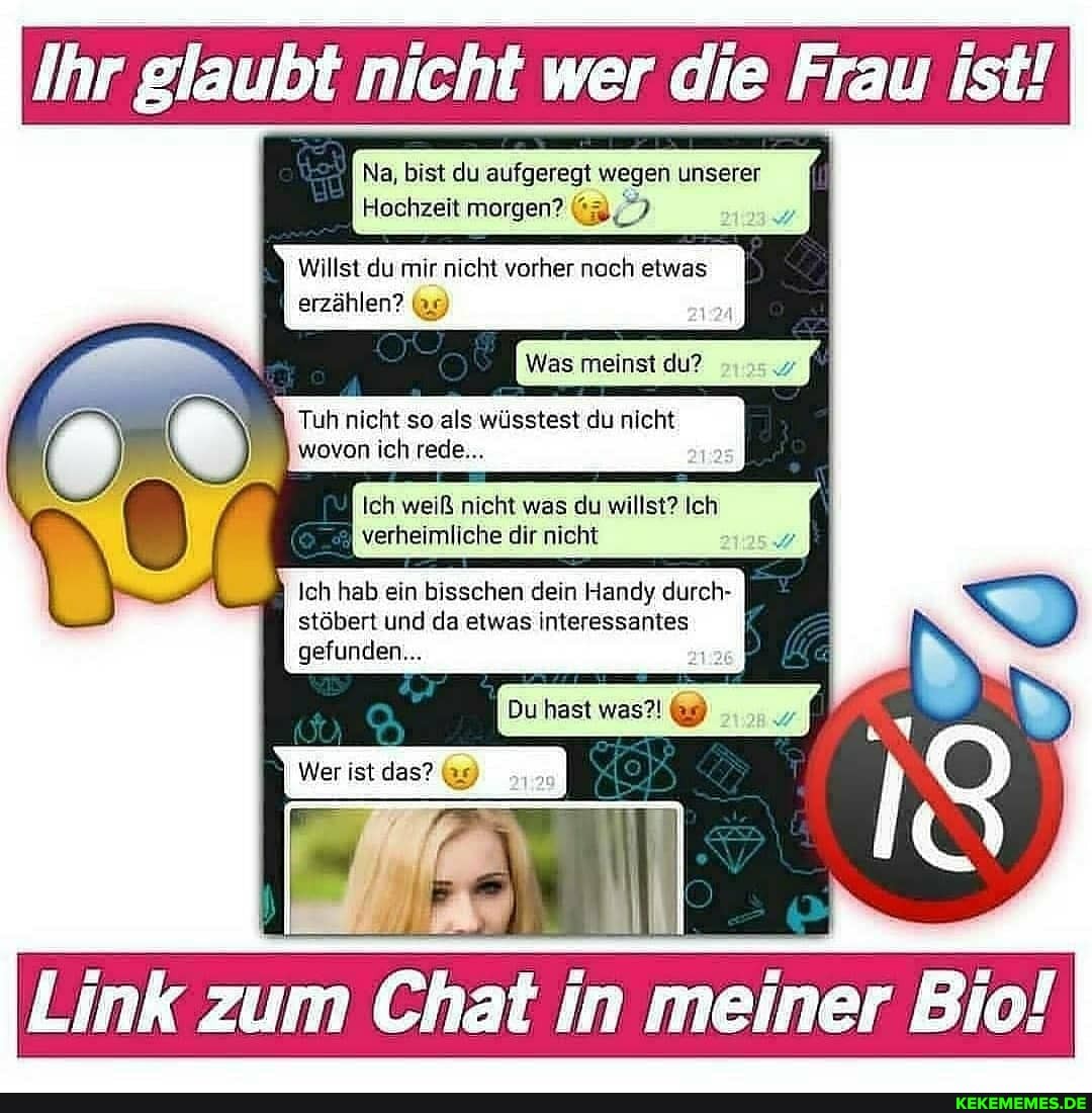 Ihr glaubt nicht wer die Frau ist!
Na, bist du aufgeregt wegen unserer
Hochzeit morgen?
Willst du mir nicht vorher nach etwas
erzählen? (35)
Was meinst du?
Tuh nicht so als wüsstest du nicht wovon ich rede...
Ich weiß nicht was du willst? Ich verheimliche dir nicht
Ich hab ein bisschen dein Handy durch- stöbert und da etwas interessantes
gefunden...
Du hast was?! &9)
Wer ist das? (9)
Link zum Chat ii in meiner Bio!