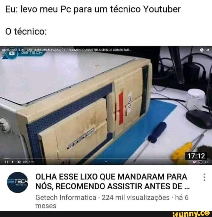 Eu: levo meu Pc para um técnico Youtuber
O técnico:
OLHA ESSE LIXO QUE MANDARAM PARA NÓS, RECOMENDO ASSISTIR ANTES DE
Getech Informatica 224 mil visualizações - há 6 meses