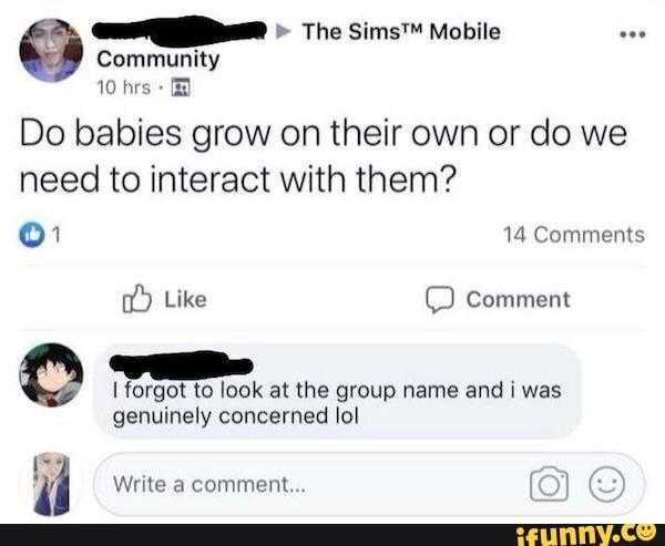 Do babies grow on their own or do we
need to interact with them?
O1 14 Comments
I forgot to look at the group name and i was
genuinely concerned lol