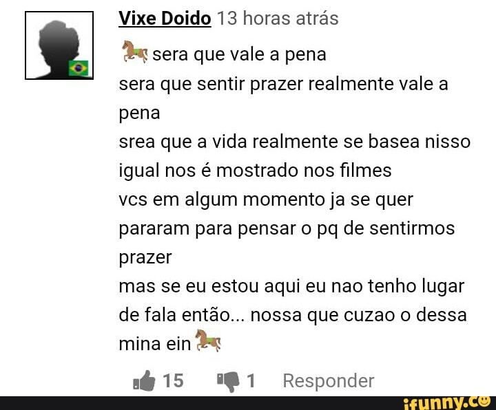 Vixe Doido 13 horas atrás
'si sera que vale a pena
sera que sentir prazer realmente vale a
srea que a vida realmente se basea nisso
igual nos é mostrado nos filmes
vcs em algum momento ja se quer
pararam para pensar o pq de sentirmos
prazer
mas se eu estou aqui eu nao tenho lugar
de fala então... nossa que cuzao o dessa
mina ein
a 15 281 Responder