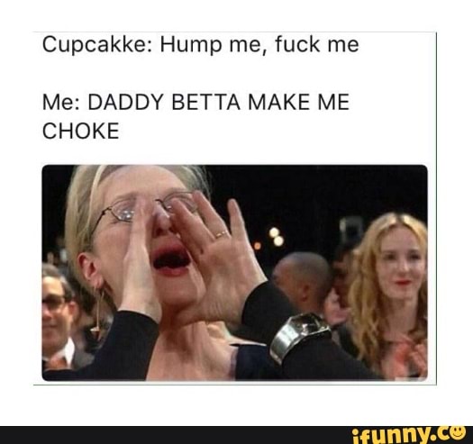 Cupcakke: Hump me, fuck me Me: DADDY BETTA MAKE ME CHOKE.