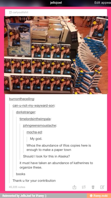burnontheceiling:
can-u-not-my-wayward-son:
timelordsintheimpala:
'Whoa the abundance of tfios copies here is
enough to make a paper town
Should I look for this in Alaska?
it must have taken an abundance of katherines to
organize these.
Thank u for your contribution