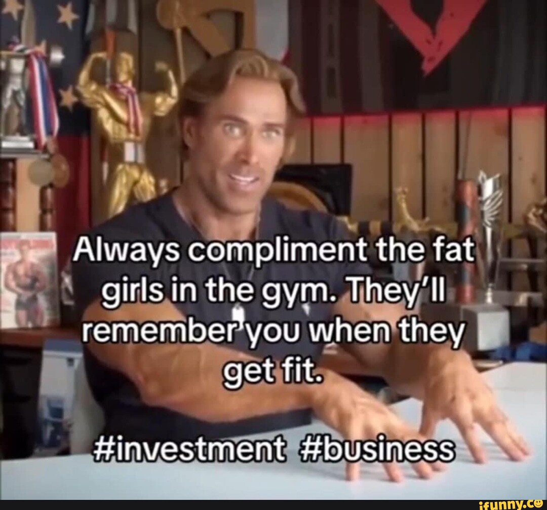 Always compliment the fat girls in the gym. They'll remember you when