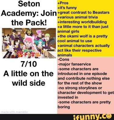 Seton
it's funny
Academy: Join contrast '+various animal to Beastars trivia
++various animal trivia
+interesting worldbuilding the Pack! +a llittle animal more to it than just animal girls
+the okami wolf is a pretty cool animal to use
+animal characters actually act like their respective animals
~Cons
-major fanservice
-some characters are
A little on the introduced in one episode and contribute nothing else wild side for the rest of the show
-no strong storylines or character development to get invested in some characters are pretty boring