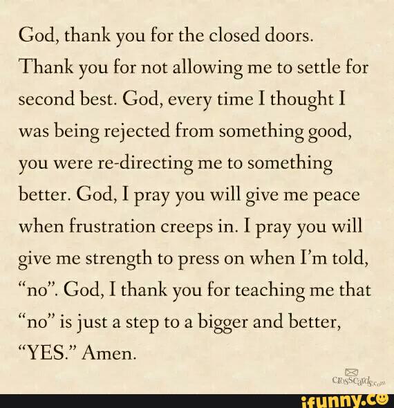 Cod, thank you for thc closed doors.
Thank you for not allowing me to settle for
second best, God, every time I thought I
was
being rejected from something good,
you were
redirecting me to something
better. God> I pray you will give me peace
when frustration creeps in. I pray you will
give me
strength to press on
when I’m told,
“no”. God, I thank you for teaching me
that
“no" is just a step to a
bigger and better,
“YES." Amen.