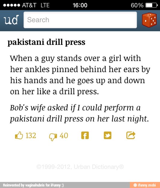 pakistani drill press
When a guy stands over a girl with
her ankles pinned behind her ears by
his hands and he goes up and down
on her like a drill press.
Bob's wife asked if I could perform a
pakistani drill press on her last night.