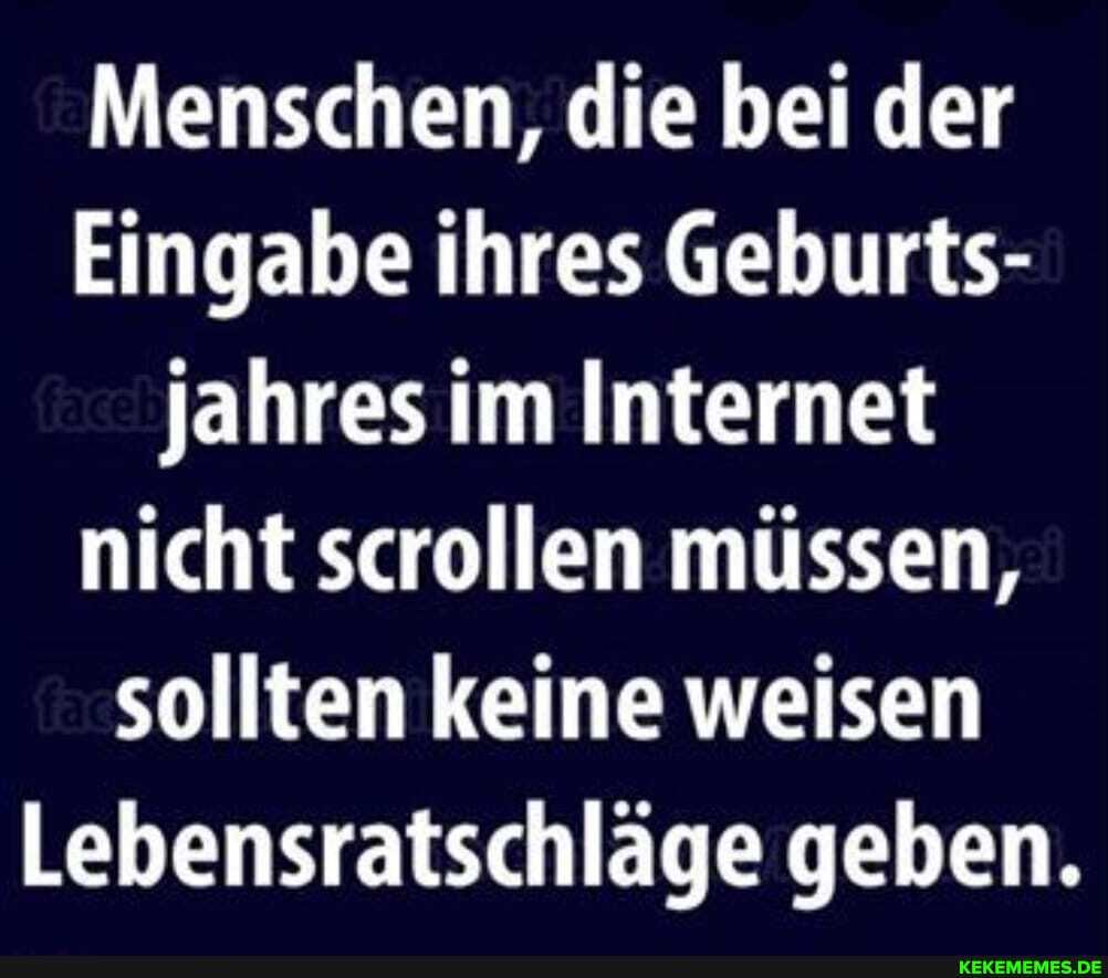 Menschen, die bei der
Eingabe ihres Geburts- jahres im Internet nicht scrollen müssen, sollten keine weisen
Lebensratschläge geben.