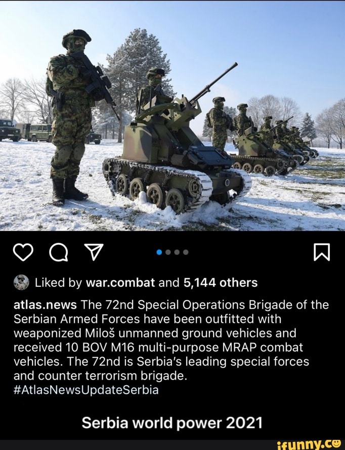 AV .
Liked by war.combat and 5,144 others atlas.news The 72nd Special Operations Brigade of the
Serbian Armed Forces have been outfitted with weaponized Milo$ unmanned ground vehicles and received 10 BOV multi-purpose MRAP combat vehicles. The 72nd is Serbia's leading special forces
and counter terrorism brigade.
#AtlasNewsUpdateSerbia
Serbia world power 2021 - Serbia world power 2021