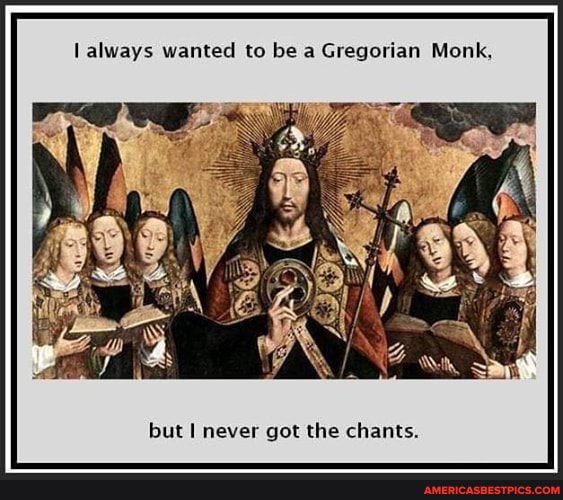 always wanted to be a Gregorian Monk,
but never got the chants.