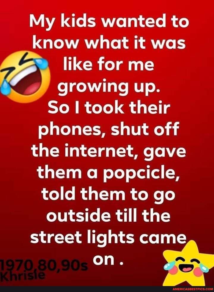 My kids wanted to know what it was like for me
growing up.
So I took their phones, shut off the internet, gave them a popcicle, told them to go outside till the me street lights ca
me on.