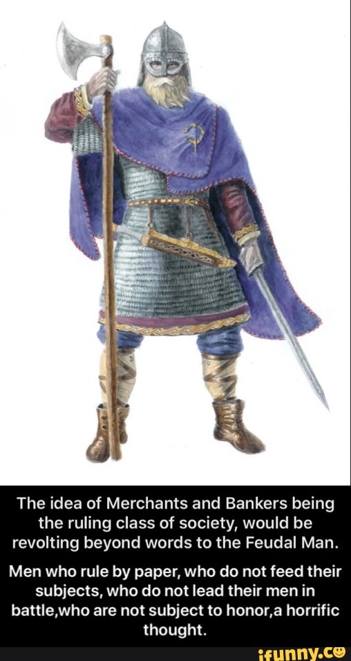 The idea of Merchants and Bankers being the ruling class of society, would be revolting beyond words to the Feudal Man.
Men who rule by paper, who do not feed their subjects, who do not lead their men in battle who are not subject to honor,a horrific thought. - Men who rule by paper, who do not feed their subjects, who do not lead their men in battle,who are not subject to honor,a horrific thought.