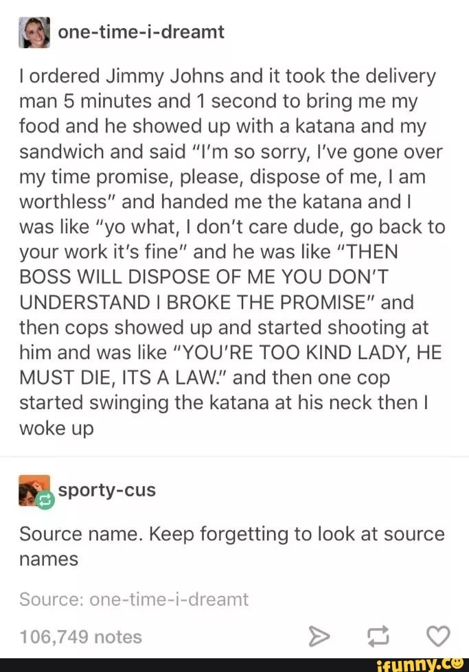 3 one-time-i-dreamt
I ordered Jimmy Johns and it took the delivery
man 5 minutes and 1 second to bring me my
food and he showed up with a katana and my
sandwich and said "I'm so sorry, I've gone over
my time promise, please, dispose of me, I am
worthless" and handed me the katana and I
was like "yo what, I don't care dude, go back to
your work it's fine" and he was like "THEN
BOSS WILL DISPOSE OF ME YOU DON'T
UNDERSTAND I BROKE THE PROMISE" and
then cops showed up and started shooting at
him and was like "YOU'RE TOO KIND LADY, HE
MUST DIE, ITS A LAW." and then one cop
started swinging the katana at his neck then I
woke up
Source name. Keep forgetting to look at source
names
Source: one-time-i-dreamt