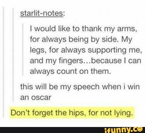 starlit-notes:
I would like to thank my arms,
for always being by side. My
legs, for always supporting me,
and my fingers...because I can
always count on them.
this will be my speech when i win
an oscar
Don't forget the hips, for not lying.