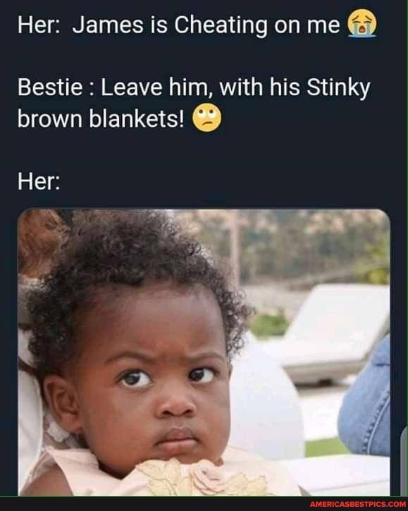 Her: James is Cheating on me
Bestie Leave him, with his Stinky
brown blankets!
Her: