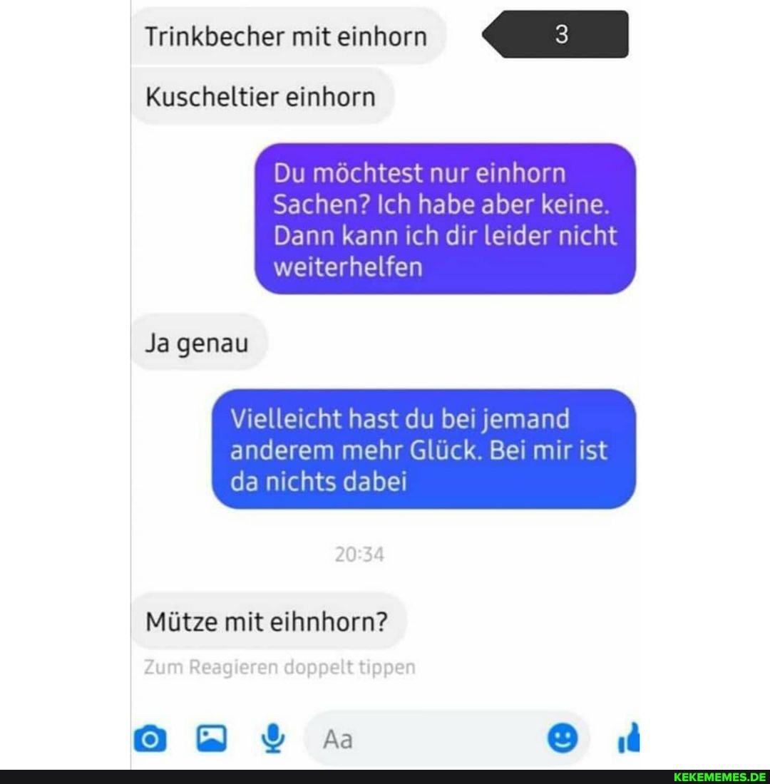 Trinkbecher mit einhorn
Kuscheltier einhorn
Du möchtest nur einhorn
Sachen? Ich habe aber keine.
Dann kann ich dir leider nicht weiterhelfen
Ja genau
Vielleicht hast du bei jemand
anderem mehr Glück. Bei mir ist da nichts dabei
Mütze mit eihnhorn?
Aa