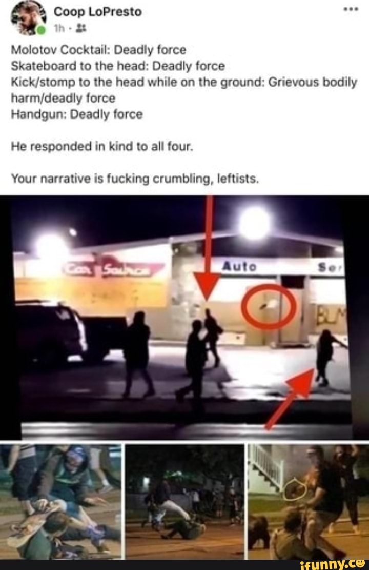 Coop LoPresto
Molotov Cocktail: Deadly force
Skateboard to the head: Deadly force
Kick stomp to the head while on the ground: Grievous bodily force
Handgun: Deadly force
He responded in kind to all four.
Your narrative is fucking crumbling, leftists.
