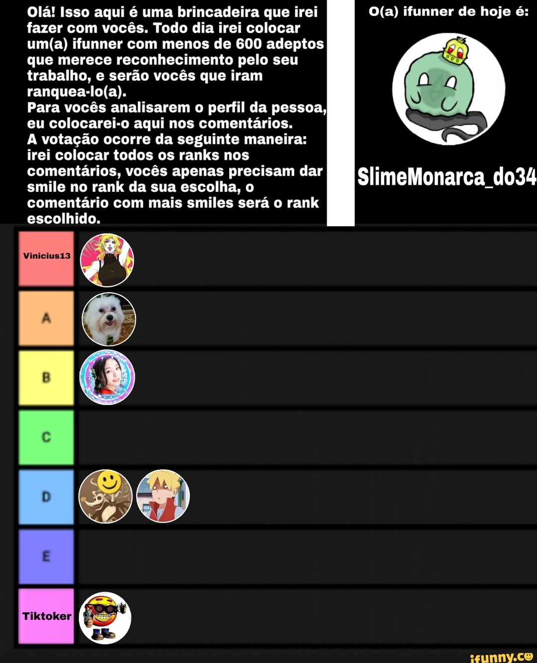 Olá! Isso aqui é uma brincadeira que irei ifunner de hoje é: fazer com vocês. Todo dia irei colocar
ifunner com menos de 600 adeptos
que merece reconhecimento pelo seu
trabalho, e serão vocês que iram
Para vocês analisarem o perfil da pessoa,
eu colocarei-o aqui nos comentários.
A votação ocorre da seguinte maneira:
irei colocar todos os ranks nos
comentários, vocês apenas precisam dar
smile no rank da sua escolha, o SlimeMonarca do34 comentário com mais smiles será o rank