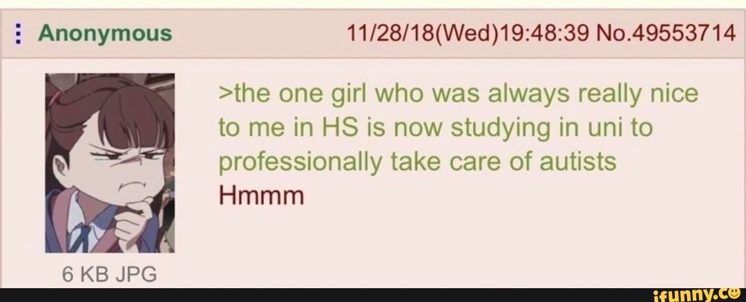 : Anonymous
Hmmm
6 KB JPG
No.49553714
>the one girl who was always really nice to me in HS is now studying in uni to professionally take care of autists