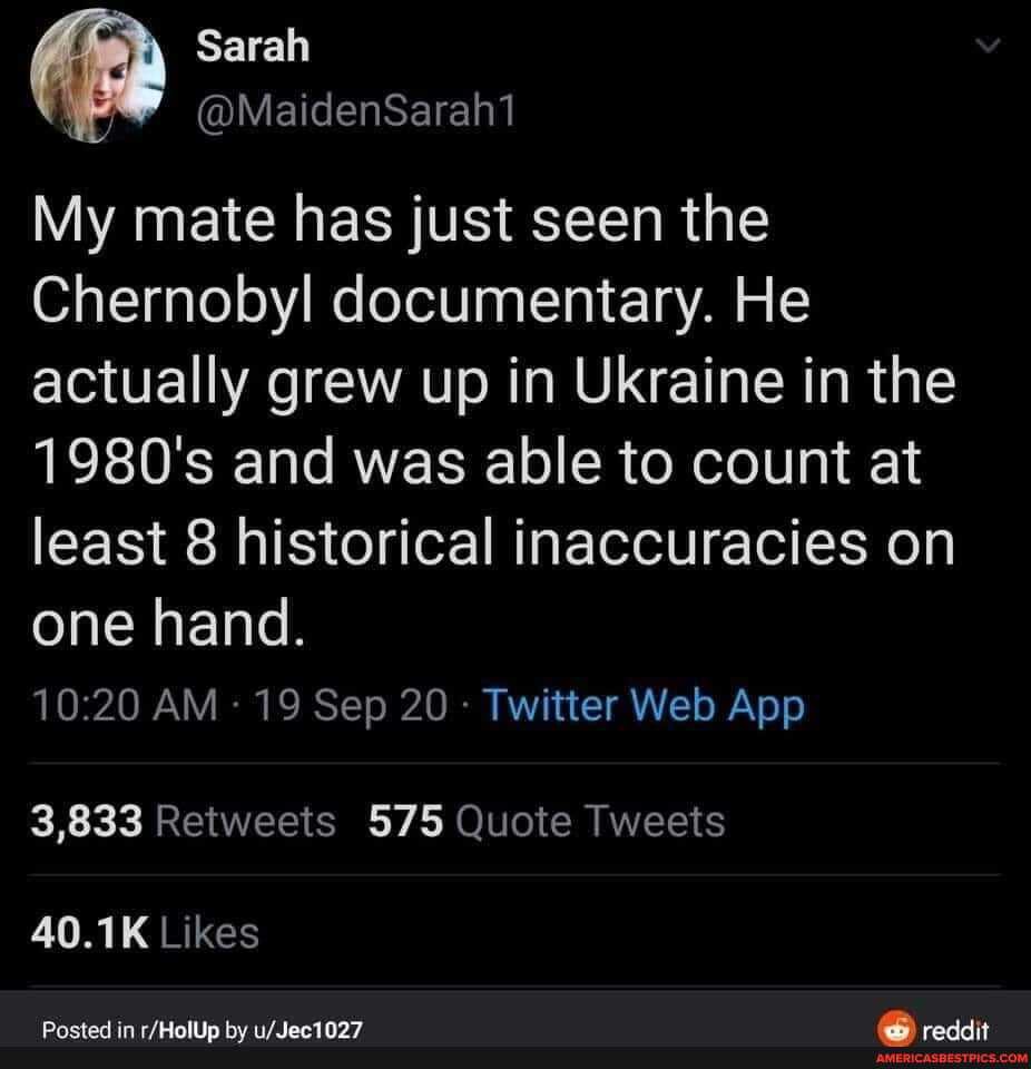 My mate has just seen the
Chernobyl documentary. He actually grew up in Ukraine in the
1980's and was able to count at least 8 historical inaccuracies on
one hand.
3,833 Retweets 575 Quote Tweets
40.1K Likes
Posted in by reddit