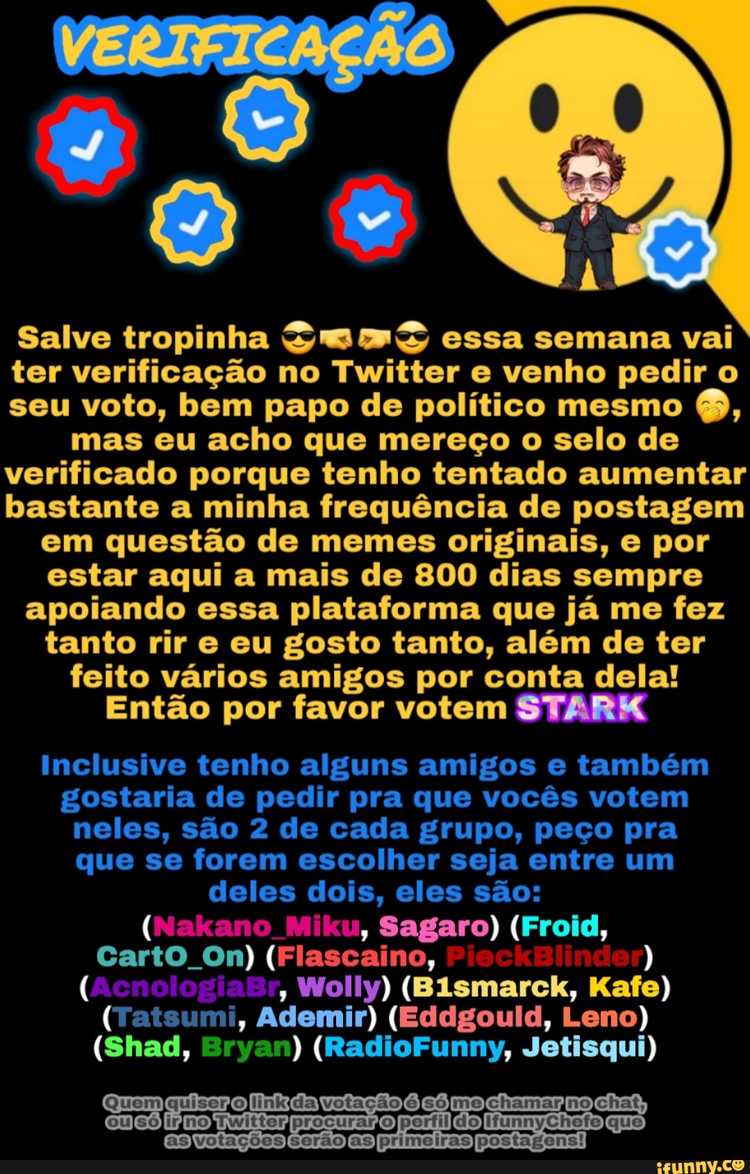VERIFICAÇÃO
Salve tropinha essa semana vai ter verificação no Twitter e venho pedir o seu voto, bem papo de político mesmo Q, mas eu acho que mereço o selo de verificado porque tenho tentado aumentar bastante a minha frequência de postagem em questão de memes originais, e por estar aqui a mais de 800 dias sempre apoiando essa plataforma que já me fez tanto rir e eu gosto tanto, além de ter feito vários amigos por conta dela!
Então por favor votem SUARES
Inclusive tenho alguns amigos e também gostaria de pedir pra que vocês votem neles, são 2 de cada grupo, peço pra que se forem escolher seja entre um deles dois, eles são:
( o Miku, Sagaro) (Froid,
Caro Om) (Flascaino,
(AcnologiaBr, Wolly) (Bismarck, Kafe)
(Tatsumi, Ademir) (Eddgould, Leno)
(Shad, Bryan) (RadioFunny, Jetisqui)
Quem tação mo chamargno,
es as primojras postagens!