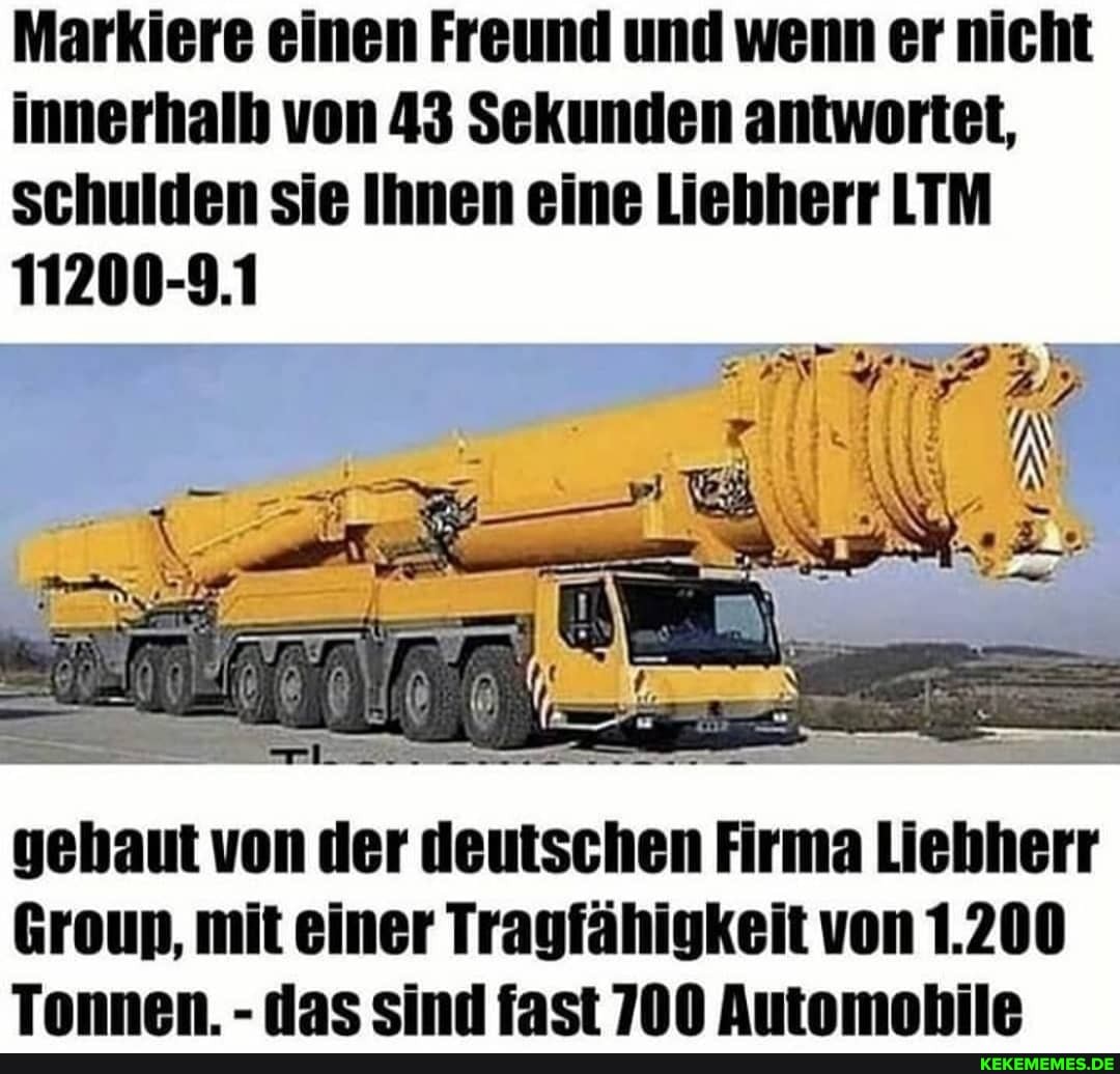 Markiere einen Freund und wenn er nicht innerhalb von 43 Sekunden antwortet, schulden sie Ihnen eine Liehherr LTM
11200-9.1
gehaut von der deutschen Firma Liehherr
Groun, mit einer Tragfähigkeit von 1.200
Tonnen. - das sind fast 700 Automobile