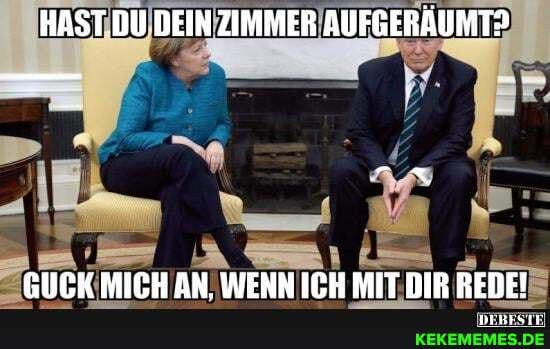HAST DU DEIN ZIMMER AUFGERÄUMT?
GUCK MICH AN. WENN ICH MIT DIR REDE!