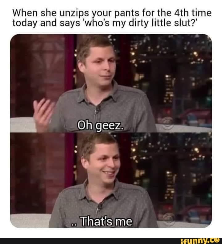 When she unzips o pants for the 4th time
today and says 'w o's my dirty little slut?'