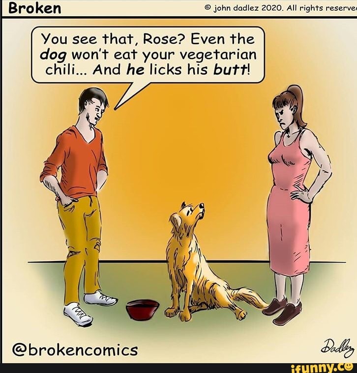 Broken © john dadlez 2020. All rights reserve
You see that, Rose? Even the
dog won't eat your vegetarian
chili... And he licks his butt!